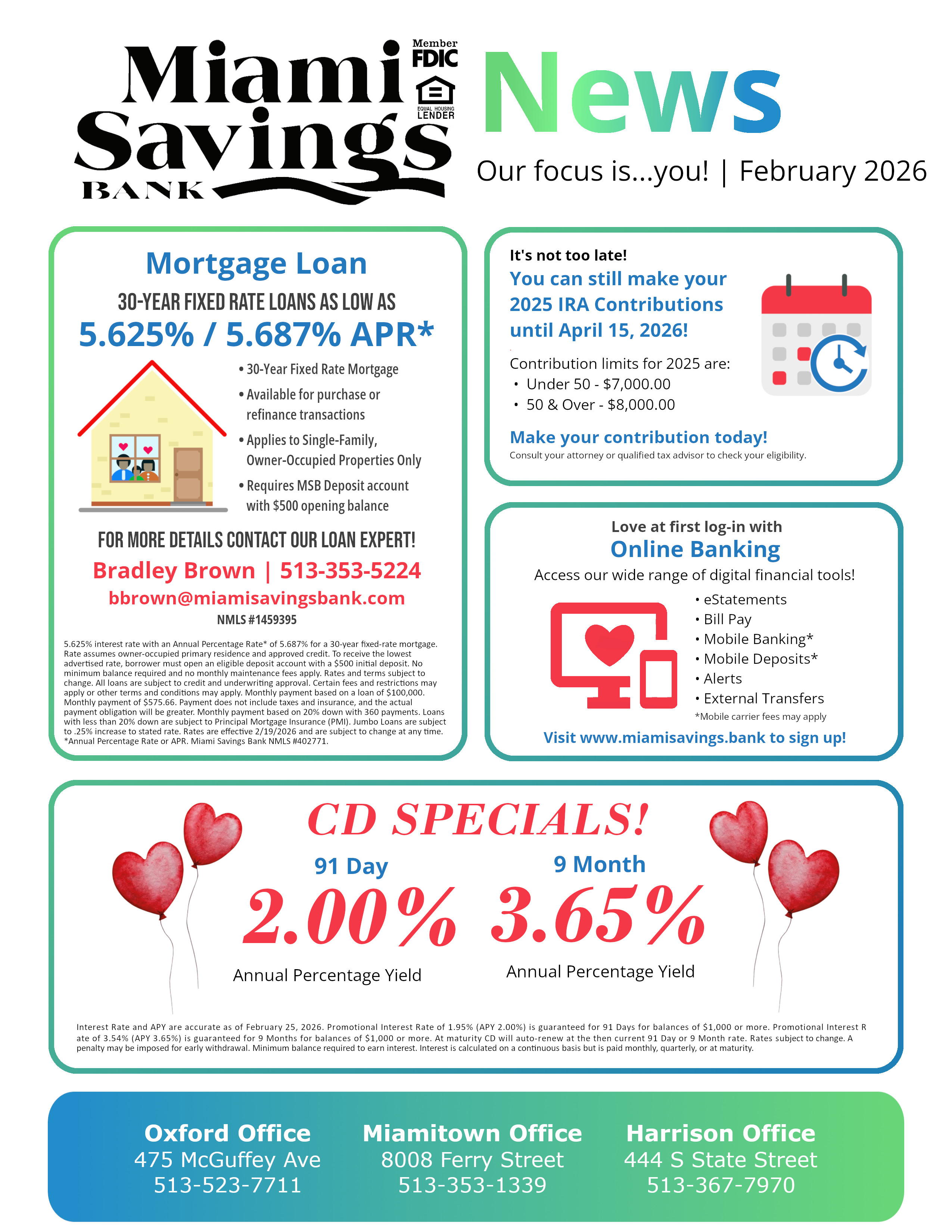 MSB News - February 2026. Mortgage Loan: 30-Year Fixed Rate loans as low as 5.625% / 5.687% APR* • 30-Year Fixed Rate Mortgage . • Available for purchase or refinance transactions . • Applies to Single-Family, Owner-Occupied Properties Only . • Requires MSB Deposit account with $500 opening balance. For more details contact our loan expert! Bradley Brown | 513-353-5224 bbrown@miamisavingsbank.com NMLS #1459395 5.625% interest rate with an Annual Percentage Rate* of 5.687% for a 30-year fixed-rate mortgage. Rate assumes owner-occupied primary residence and approved credit. To receive the lowest advertised rate, borrower must open an eligible deposit account with a $500 initial deposit. No minimum balance required and no monthly maintenance fees apply. Rates and terms subject to change. All loans are subject to credit and underwriting approval. Certain fees and restrictions may apply or other terms and conditions may apply. Monthly payment based on a loan of $100,000. Monthly payment of $575.66. Payment does not include taxes and insurance, and the actual payment obligation will be greater. Monthly payment based on 20% down with 360 payments. Loans with less than 20% down are subject to Principal Mortgage Insurance (PMI). Jumbo Loans are subject to .25% increase to stated rate. Rates are effective 2/19/2026 and are subject to change at any time. *Annual Percentage Rate or APR. Miami Savings Bank NMLS #402771.  It's not too late! You can still make your 2025 IRA Contributions until April 15, 2026! . Contribution limits for 2025 are:  •  Under 50 - $7,000.00  •  50 & Over - $8,000.00 . Make your contribution today! Consult your attorney or qualified tax advisor to check your eligibility. Love at first log-in with Online Banking Access our wide range of digital financial tools! • eStatements • Bill Pay • Mobile Banking* • Mobile Deposits* • Alerts • External Transfers *Mobile carrier fees may apply Visit www.miamisavings.bank to sign up! CD SPECIALS!91 Day 3.80%APY 9 Month 3.50%APY Interest Rate and APY are accurate as of February 4, 2026. Promotional Interest Rate of 3.68% (APY 3.80%) is guaranteed for 91 Days for balances of $1,000 or more with a qualified Miami Savings Bank checking account. Promotional Interest Rate of 3.39% (APY 3.50%) is guaranteed for 9 Months for balances of $1,000 or more. At maturity CD will auto-renew at the then current 91 Day or 9 Month rate. Rates subject to change. A penalty may be imposed for early withdrawal. Minimum balance required to earn interest. Interest is calculated on a continuous basis but is paid monthly, quarterly, or at maturity.  