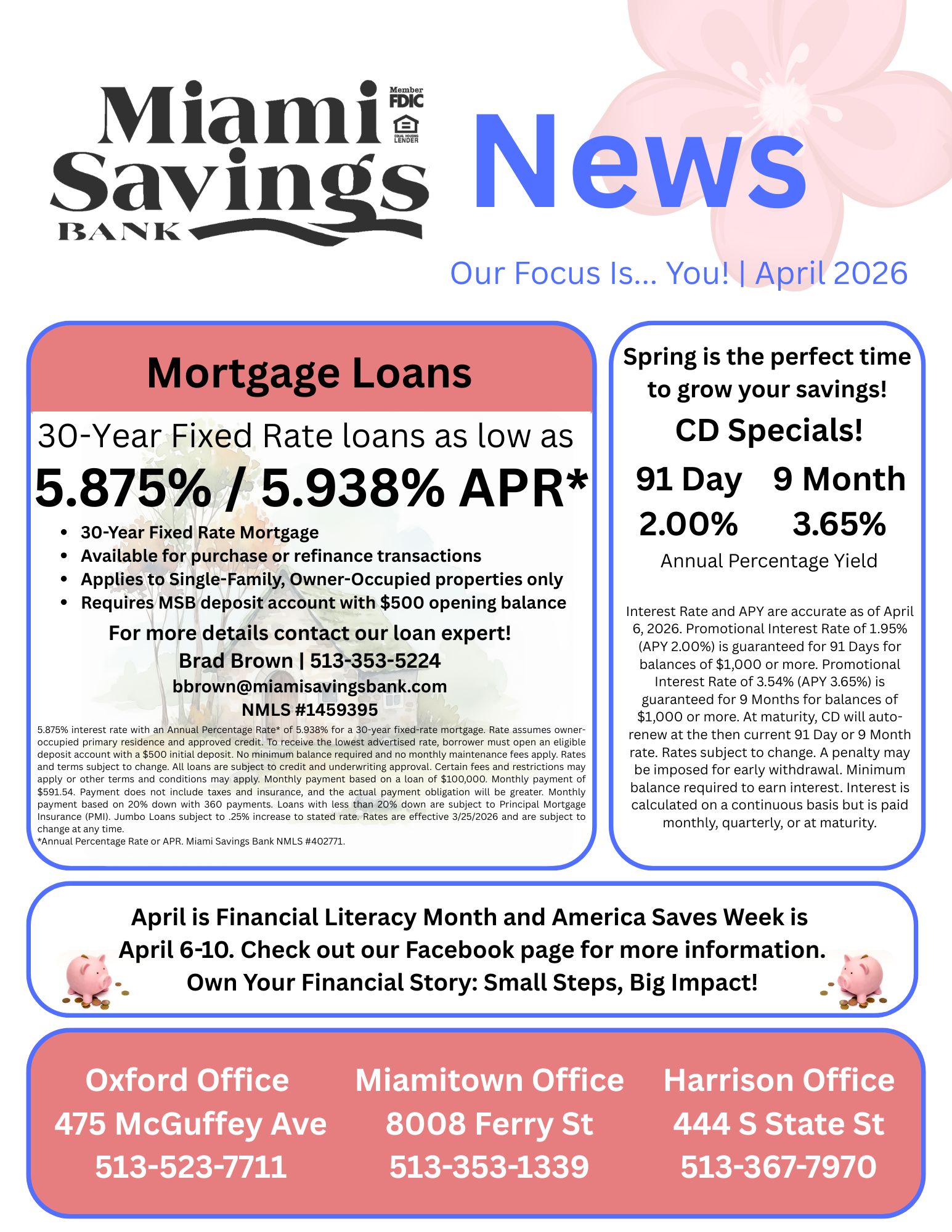 Miami Savings Bank currently has 30-Year Fixed Rate loans as low as 5.875% / 5.938% Annual Percentage Rate. For more details contact our loan expert, Brad Brown at 513-353-5224 or bbrown@miamisavingsbank.com.  Spring is the perfect time to grow your savings! Miami Savings Bank currently offers the following CD Specials: 91 Day CD at 2.00% Annual Percentage Yield and 9 Month CD at 3.65% Annual Percentage Yield. April is Financial Literacy Month and America Saves Week is April 6-10. Check out the Miami Savings Bank Facebook page for more information. Own Your Financial Story: Small Steps, Big Impact! Our Miamitown branch is located at 8008 Ferry Street and can be reached at 513-353-1339. Our Harrison branch is located at 444 South State Street and can be reached at 513-367-7970. Our Oxford branch is located at 475 McGuffey Avenue and can be reached at 513-523-7711.