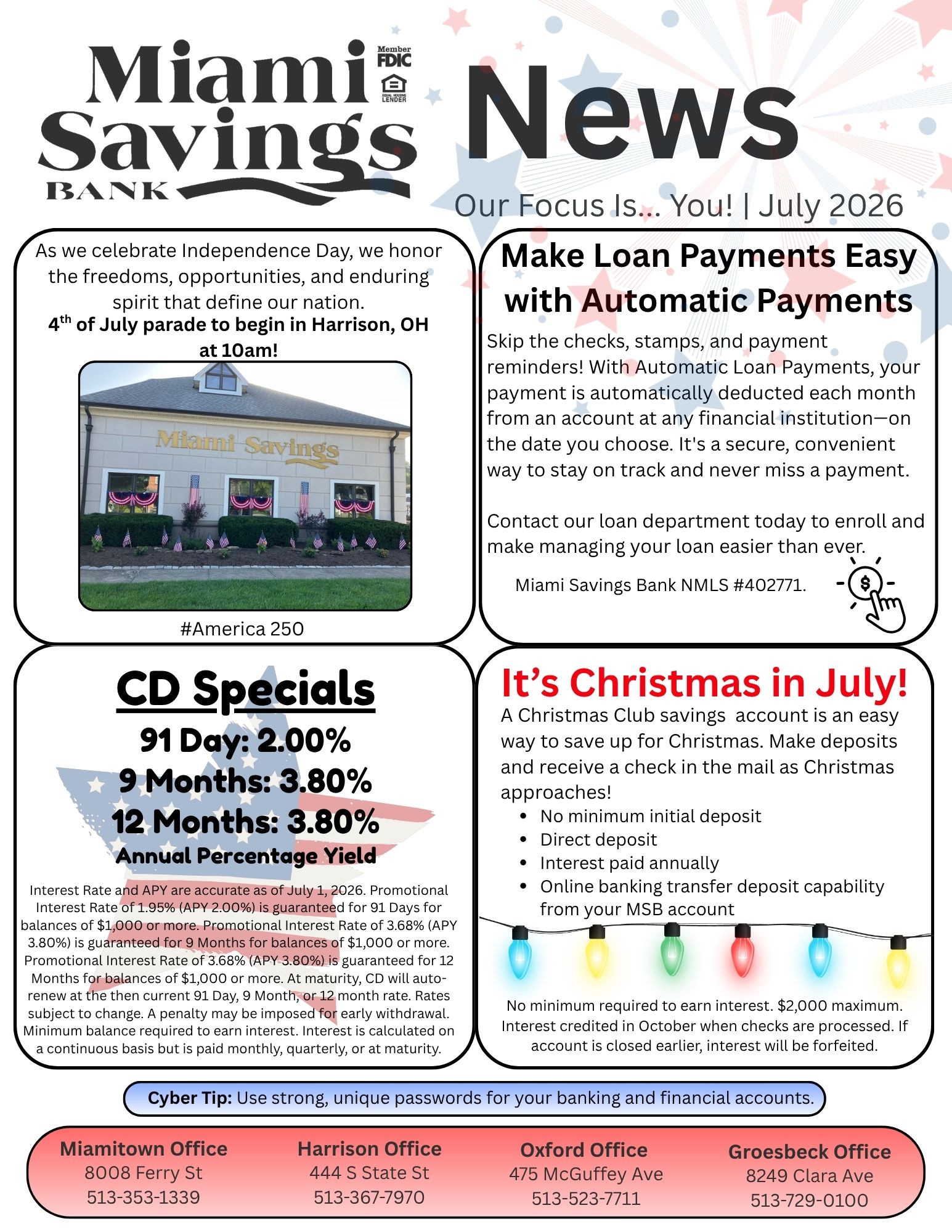 Miami Savings Bank News. Our focus is you. July 2026. As we celebrate Independence Day, we honor the freedoms, opportunities, and enduring spirit that define our nation. 4th of July parade to begin in Harrison, OH at 10am! #America 250 Make loan payments easy with automatic payments! Skip the checks, stamps, and payment reminders! With Automatic Loan Payments, your payment is automatically deducted each month from an account at any financial institution—on the date you choose. It's a secure, convenient way to stay on track and never miss a payment. Contact our loan department today to enroll and make managing your loan easier than ever. Miami Savings Bank NMLS #402771. It’s Christmas in July! A Christmas Club savings account is an easy way to save up for Christmas. Make deposits and receive a check in the mail as Christmas approaches! No minimum initial deposit, Direct deposit, Interest paid annually, and Online banking transfer deposit capability from your MSB account. No minimum required to earn interest. $2,000 maximum. Interest credited in October when checks are processed. If account is closed earlier, interest will be forfeited. CD Specials: 91 Day – 2.00% APY, 9 Months – 3.80% APY, 12 Months – 3.80% APY. APY = Annual Percentage Yield. Interest Rate and APY are accurate as of July 1, 2026. Promotional Interest Rate of 1.95% (APY 2.00%) is guaranteed for 91 Days for balances of $1,000 or more. Promotional Interest Rate of 3.68% (APY 3.80%) is guaranteed for 9 Months for balances of $1,000 or more. Promotional Interest Rate of 3.68% (APY 3.80%) is guaranteed for 12 Months for balances of $1,000 or more. At maturity, CD will auto-renew at the then current 91 Day, 9 Month, or 12 month rate. Rates subject to change. A penalty may be imposed for early withdrawal. Minimum balance required to earn interest. Interest is calculated on a continuous basis but is paid monthly, quarterly, or at maturity. Cyber Tip: Use strong, unique passwords for your banking and financial accounts.  Our Miamitown branch is located at 8008 Ferry Street and can be reached at 513-353-1339. Our Harrison branch is located at 444 South State Street and can be reached at 513-367-7970. Our Oxford branch is located at 475 McGuffey Avenue and can be reached at 513-523-7711. Our Groesbeck branch is located at 8249 Clara Avenue and can be reached at 513-729-0100.