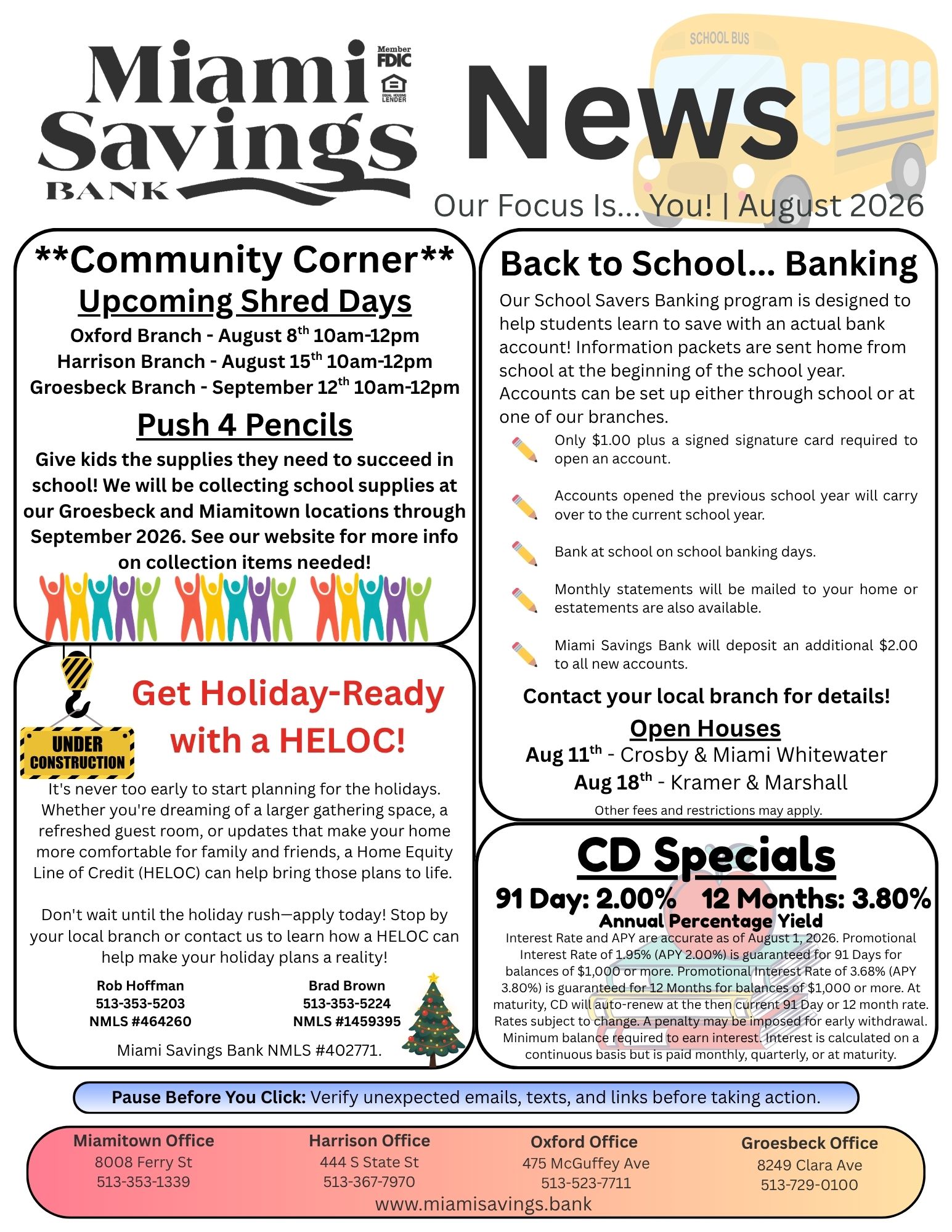 Miami Savings Bank News. Our focus is you. August 2026. Community Corner - Upcoming Shred Days. Oxford Branch - August 8th 10am-12pm. Harrison Branch - August 15th 10am-12pm. Groesbeck Branch - September 12th 10am-12pm. Push 4 Pencils: Give kids the supplies they need to succeed in school! We will be collecting school supplies at our Groesbeck and Miamitown locations through September 2026. See our website for more info on collection items needed! Back to School... Banking. Our School Savers Banking program is designed to help students learn to save with an actual bank account! Information packets are sent home from school at the beginning of the school year. Accounts can be set up either through school or at one of our branches. Only $1.00 plus a signed signature card required to open an account. Accounts opened the previous school year will carry over to the current school year. Bank at school on school banking days. Monthly statements will be mailed to your home or estatements are also available. Miami Savings Bank will deposit an additional $2.00 to all new accounts. Contact your local branch for details! Open Houses: Aug 11th - Crosby & Miami Whitewater. Aug 18th - Kramer & Marshall. Other fees and restrictions may apply. CD Specials: 91 Day – 2.00% APY, 12 Months – 3.80% APY. APY = Annual Percentage Yield. Interest Rate and APY are accurate as of August 1, 2026. Promotional Interest Rate of 1.95% (APY 2.00%) is guaranteed for 91 Days for balances of $1,000 or more. Promotional Interest Rate of 3.68% (APY 3.80%) is guaranteed for 12 Months for balances of $1,000 or more. At maturity, CD will auto-renew at the then current 91 Day or 12 month rate. Rates subject to change. A penalty may be imposed for early withdrawal. Minimum balance required to earn interest. Interest is calculated on a continuous basis but is paid monthly, quarterly, or at maturity. Get Holiday-Ready with a HELOC! It's never too early to start planning for the holidays. Whether you're dreaming of a larger gathering space, a refreshed guest room, or updates that make your home more comfortable for family and friends, a Home Equity Line of Credit (HELOC) can help bring those plans to life. Don't wait until the holiday rush—apply today! Stop by your local branch or contact us to learn how a HELOC can help make your holiday plans a reality! Rob Hoffman 513-353-5203 NMLS #464260. Brad Brown 513-353-5224 NMLS #1459395. Miami Savings Bank NMLS #402771. Cyber Tip: Pause Before You Click: Verify unexpected emails, texts, and links before taking action. Our Miamitown branch is located at 8008 Ferry Street and can be reached at 513-353-1339. Our Harrison branch is located at 444 South State Street and can be reached at 513-367-7970. Our Oxford branch is located at 475 McGuffey Avenue and can be reached at 513-523-7711. Our Groesbeck branch is located at 8249 Clara Avenue and can be reached at 513-729-0100.