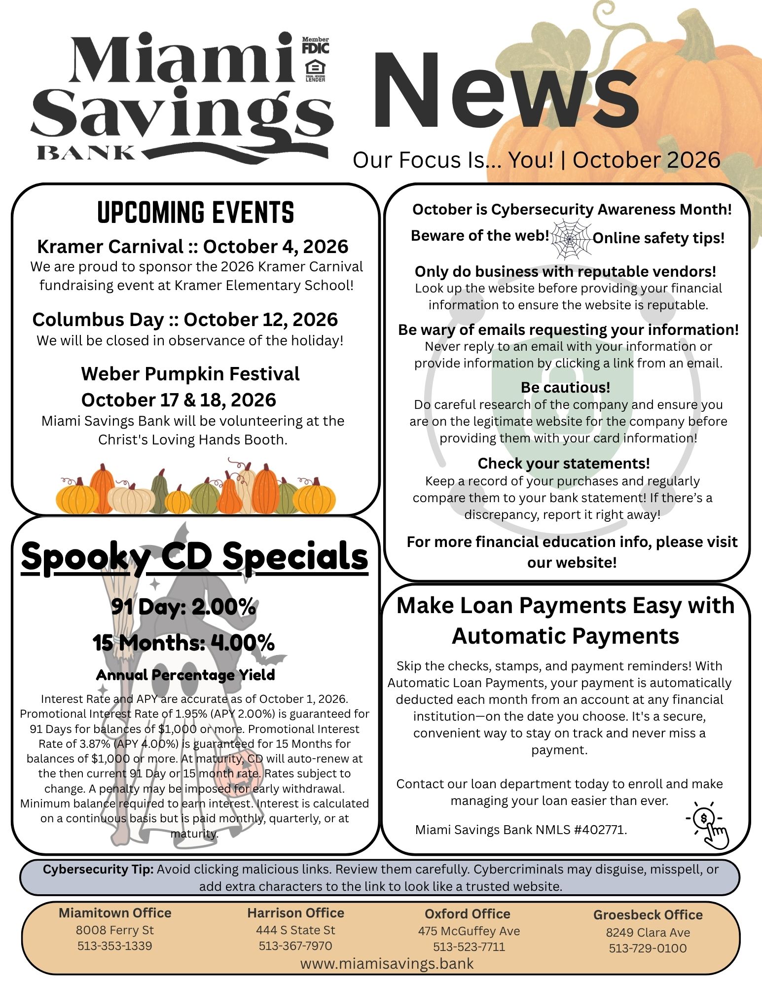 Miami Savings Bank News. Our focus is you. October 2026. Upcoming Events. Kramer Carnival - October 4, 2026. We are proud to sponsor the 2026 Kramer Carnival fundraising event at Kramer Elementary School! Columbus Day - October 12, 2026. We will be closed in observance of the holiday! Weber Pumpkin Festival - October 17 & 18, 2026. Miami Savings Bank will be volunteering at the Christ's Loving Hands Booth. October is Cybersecurity Awareness Month! Beware of the web! Online safety tips! Only do business with reputable vendors! Look up the website before providing your financial information to ensure the website is reputable. Be wary of emails requesting your information! Never reply to an email with your information or provide information by clicking a link from an email. Be cautious! Do careful research of the company and ensure you are on the legitimate website for the company before providing them with your card information! Check your statements! Keep a record of your purchases and regularly compare them to your bank statement! If there’s a discrepancy, report it right away! For more financial education info, please visit our website! Make Loan Payments Easy with Automatic Payments. Skip the checks, stamps, and payment reminders! With Automatic Loan Payments, your payment is automatically deducted each month from an account at any financial institution—on the date you choose. It's a secure, convenient way to stay on track and never miss a payment. Contact our loan department today to enroll and make managing your loan easier than ever. Miami Savings Bank NMLS #402771. Spooky CD Specials: 91 Day – 2.00% APY, 15 Months – 4.00% APY. APY = Annual Percentage Yield. Interest Rate and APY are accurate as of October 1, 2026. Promotional Interest Rate of 1.95% (APY 2.00%) is guaranteed for 91 Days for balances of $1,000 or more. Promotional Interest Rate of 3.87% (APY 4.00%) is guaranteed for 15 Months for balances of $1,000 or more. At maturity, CD will auto-renew at the then current 91 Day or 15 month rate. Rates subject to change. A penalty may be imposed for early withdrawal. Minimum balance required to earn interest. Interest is calculated on a continuous basis but is paid monthly, quarterly, or at maturity. Cybersecurity Tip: Avoid clicking malicious links. Review them carefully. Cybercriminals may disguise, misspell, or add extra characters to the link to look like a trusted website. Our Miamitown branch is located at 8008 Ferry Street and can be reached at 513-353-1339. Our Harrison branch is located at 444 South State Street and can be reached at 513-367-7970. Our Oxford branch is located at 475 McGuffey Avenue and can be reached at 513-523-7711. Our Groesbeck branch is located at 8249 Clara Avenue and can be reached at 513-729-0100. www.miamisavings.bank